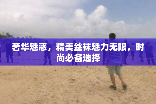 奢华魅惑，精美丝袜魅力无限，时尚必备选择