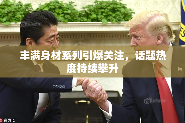 丰满身材系列引爆关注，话题热度持续攀升