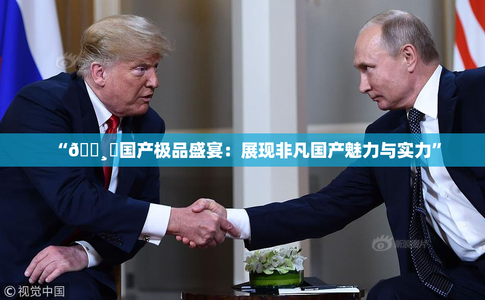 “🌸‌国产极品盛宴：展现非凡国产魅力与实力”