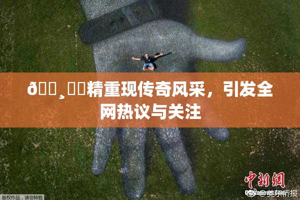 🌸‌✿精重现传奇风采，引发全网热议与关注