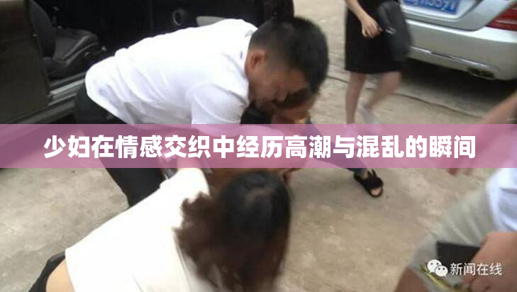 少妇在情感交织中经历高潮与混乱的瞬间