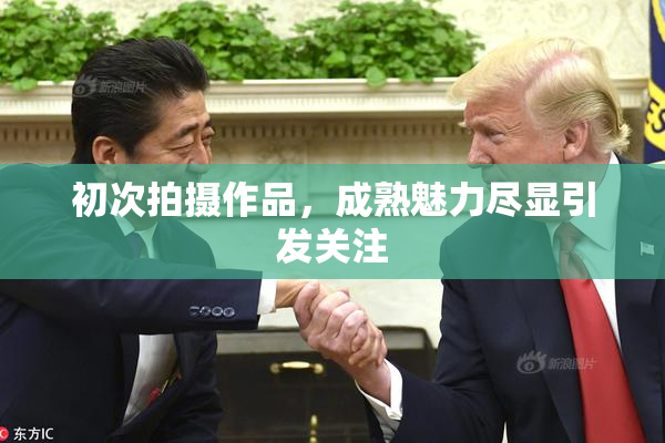 初次拍摄作品，成熟魅力尽显引发关注