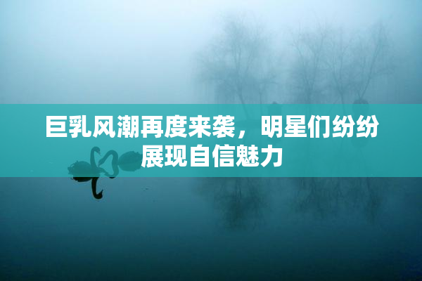 巨乳风潮再度来袭，明星们纷纷展现自信魅力