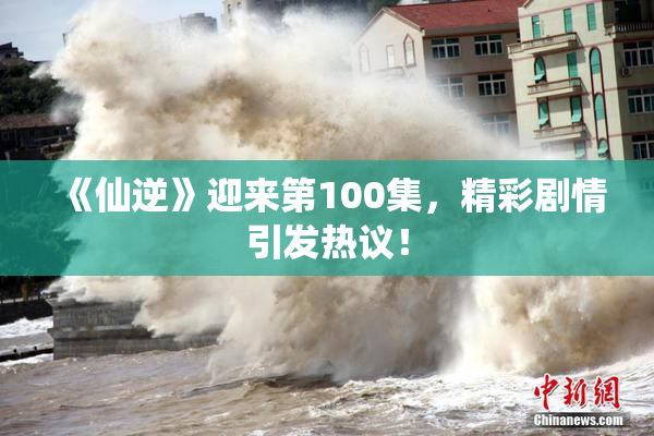 《仙逆》迎来第100集，精彩剧情引发热议！