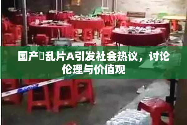 国产婬乱片A引发社会热议，讨论伦理与价值观