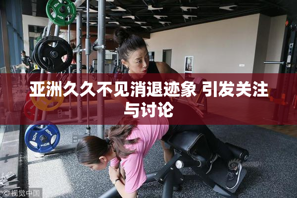 亚洲久久不见消退迹象 引发关注与讨论