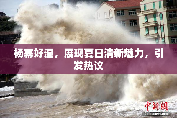 杨幂好湿，展现夏日清新魅力，引发热议