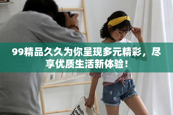 99精品久久为你呈现多元精彩，尽享优质生活新体验！