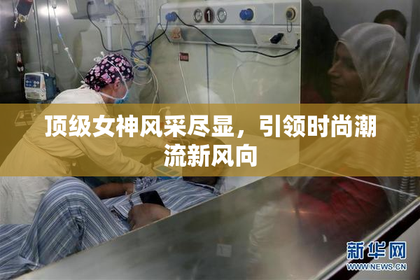 顶级女神风采尽显，引领时尚潮流新风向