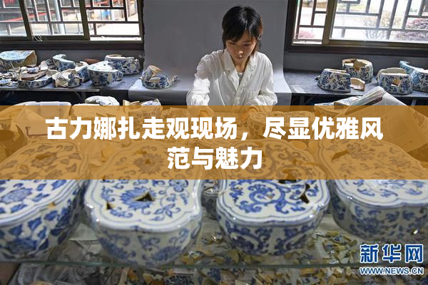 古力娜扎走观现场，尽显优雅风范与魅力
