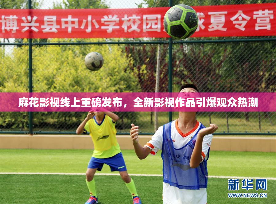 麻花影视线上重磅发布，全新影视作品引爆观众热潮