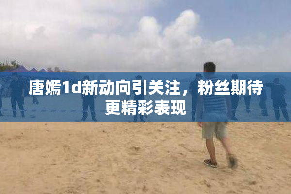 唐嫣1d新动向引关注，粉丝期待更精彩表现