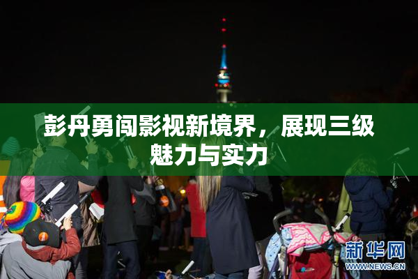 彭丹勇闯影视新境界，展现三级魅力与实力