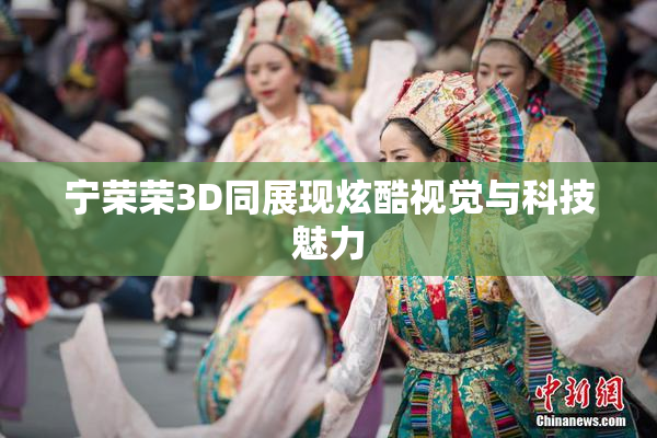 宁荣荣3D同展现炫酷视觉与科技魅力