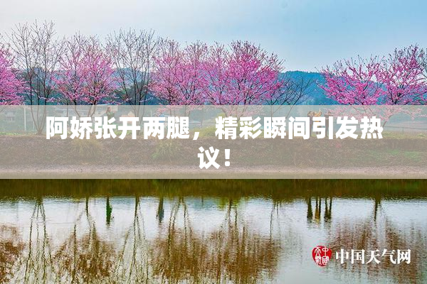 阿娇张开两腿，精彩瞬间引发热议！