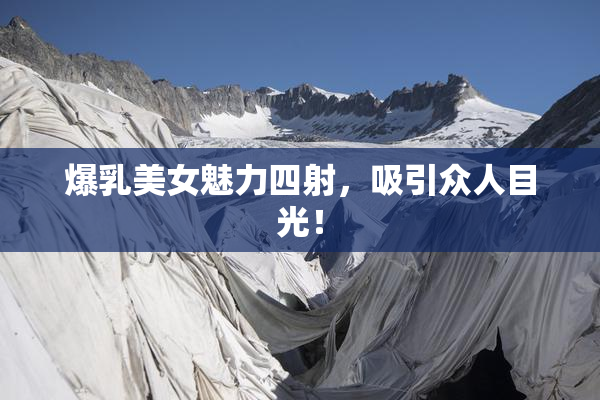 爆乳美女魅力四射，吸引众人目光！