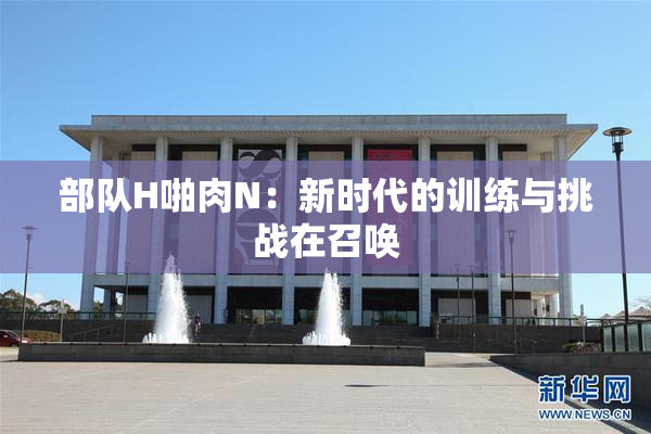 部队H啪肉N：新时代的训练与挑战在召唤