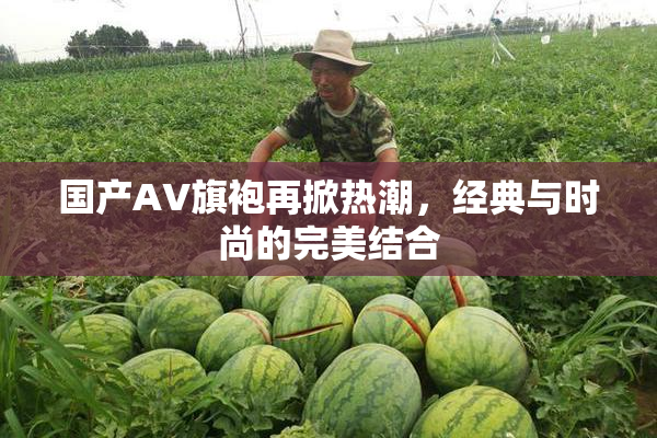 国产AV旗袍再掀热潮，经典与时尚的完美结合