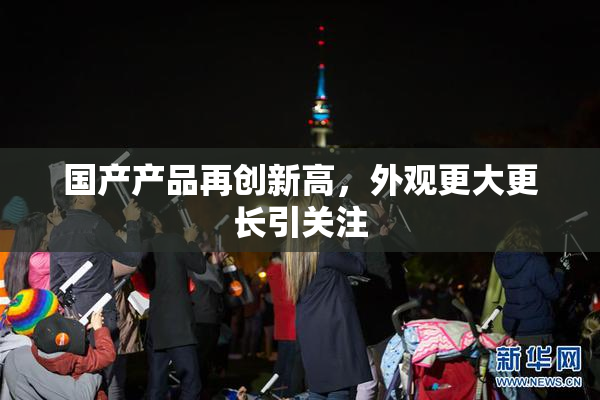 国产产品再创新高，外观更大更长引关注