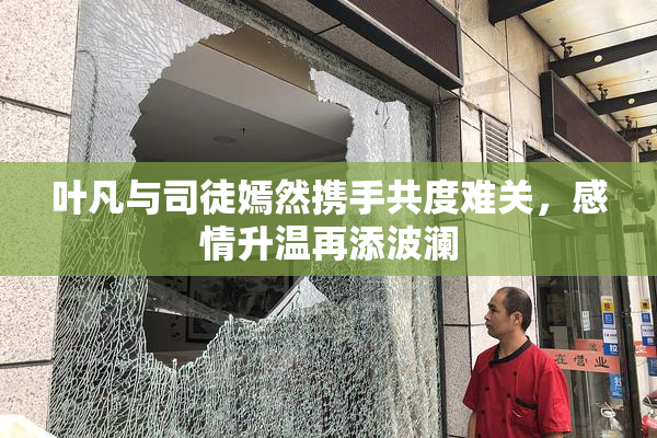叶凡与司徒嫣然携手共度难关，感情升温再添波澜
