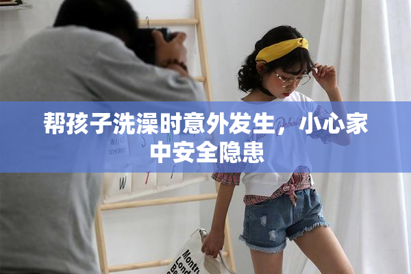 帮孩子洗澡时意外发生，小心家中安全隐患