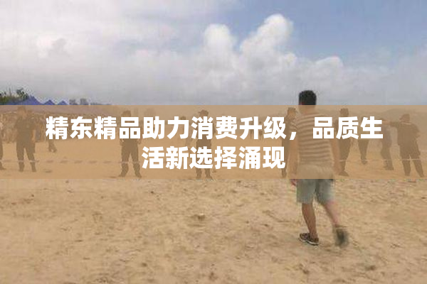 精东精品助力消费升级，品质生活新选择涌现