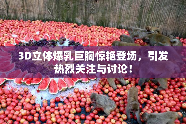 3D立体爆乳巨胸惊艳登场，引发热烈关注与讨论！