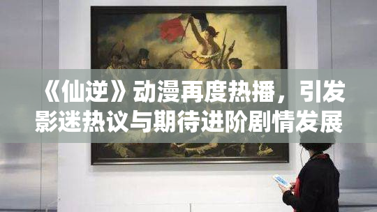 《仙逆》动漫再度热播，引发影迷热议与期待进阶剧情发展