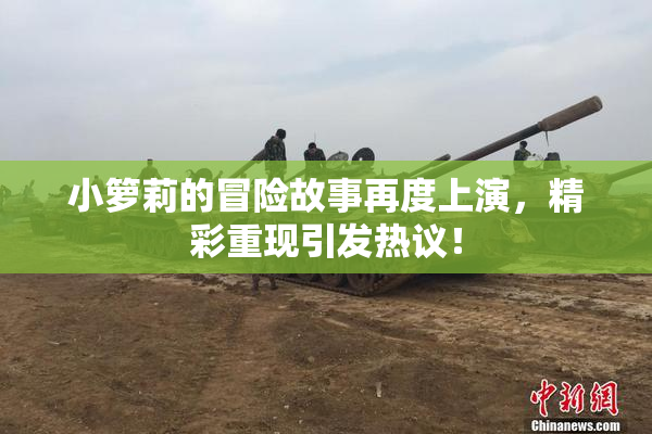 小箩莉的冒险故事再度上演，精彩重现引发热议！