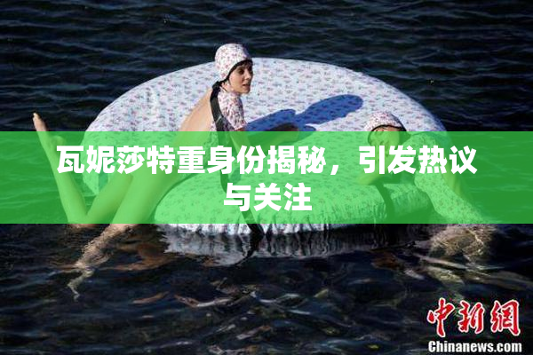 瓦妮莎特重身份揭秘，引发热议与关注