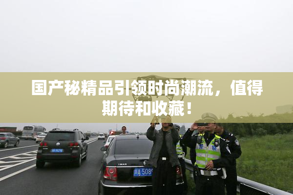 国产秘精品引领时尚潮流，值得期待和收藏！