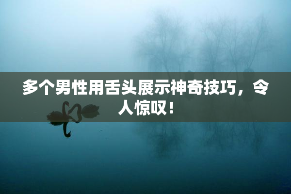 多个男性用舌头展示神奇技巧，令人惊叹！