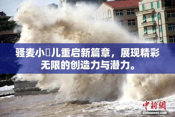 骚麦小苮儿重启新篇章，展现精彩无限的创造力与潜力。
