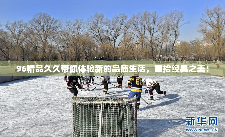 96精品久久带你体验新的品质生活，重拾经典之美！