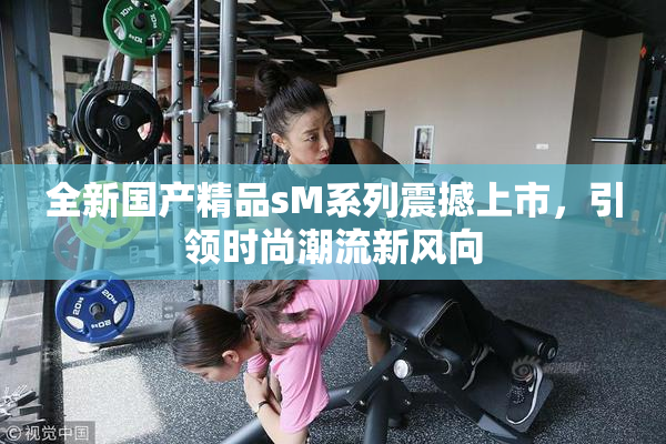 全新国产精品sM系列震撼上市，引领时尚潮流新风向