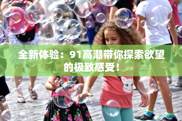 全新体验：91高潮带你探索欲望的极致感受！