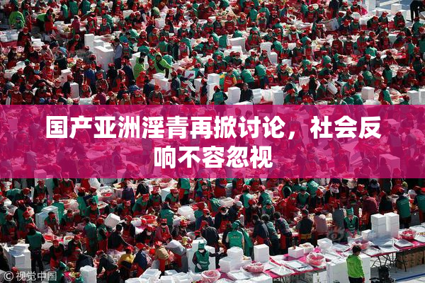 国产亚洲淫青再掀讨论，社会反响不容忽视