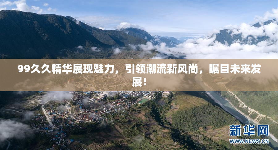 99久久精华展现魅力，引领潮流新风尚，瞩目未来发展！