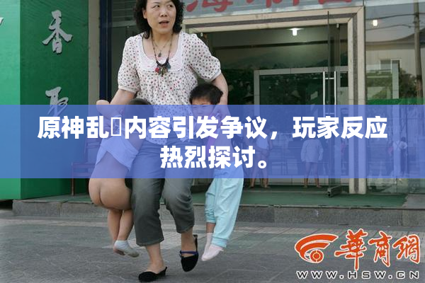 原神乱婬内容引发争议，玩家反应热烈探讨。