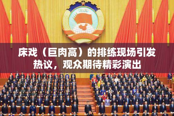 床戏（巨肉高）的排练现场引发热议，观众期待精彩演出