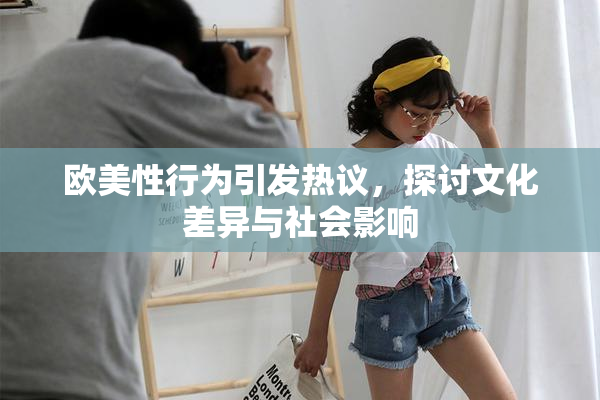 欧美性行为引发热议，探讨文化差异与社会影响