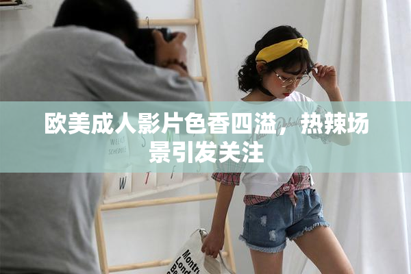 欧美成人影片色香四溢，热辣场景引发关注