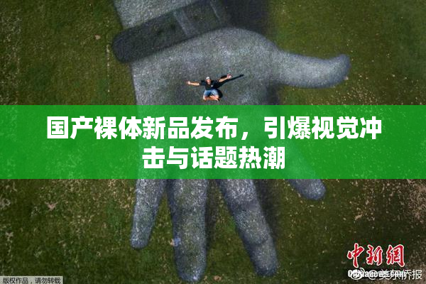 国产裸体新品发布，引爆视觉冲击与话题热潮