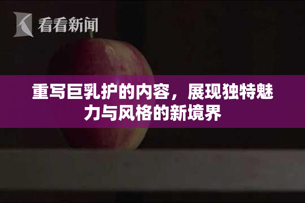 重写巨乳护的内容，展现独特魅力与风格的新境界