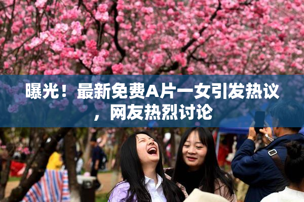 曝光！最新免费A片一女引发热议，网友热烈讨论