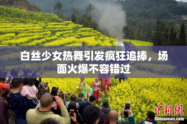 白丝少女热舞引发疯狂追捧，场面火爆不容错过