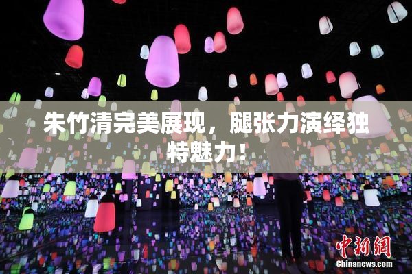 朱竹清完美展现，腿张力演绎独特魅力！