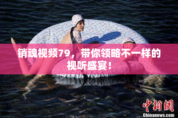 销魂视频79，带你领略不一样的视听盛宴！