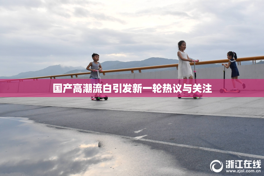 国产高潮流白引发新一轮热议与关注