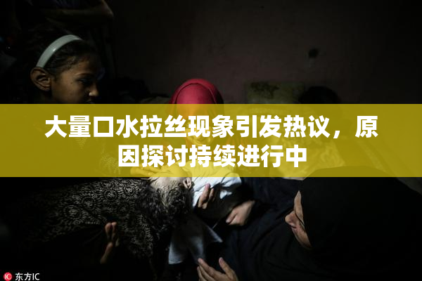 大量口水拉丝现象引发热议，原因探讨持续进行中